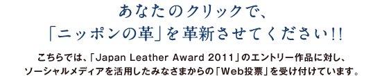 あなたのクリックで、「ニッポンの革」を革新させてください！！ こちらでは、「Japan Leather Award 2011」のエントリー作品に対し、ソーシャルメディアを活用したみなさまからの「Web投票」を受け付けています。
