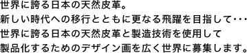 世界に誇る日本の天然皮革。新しい時代への移行とともに更なる飛躍を目指して･･･世界に誇る日本の天然皮革と製造技術を使用して製品化するためのデザイン画を広く世界に募集します。